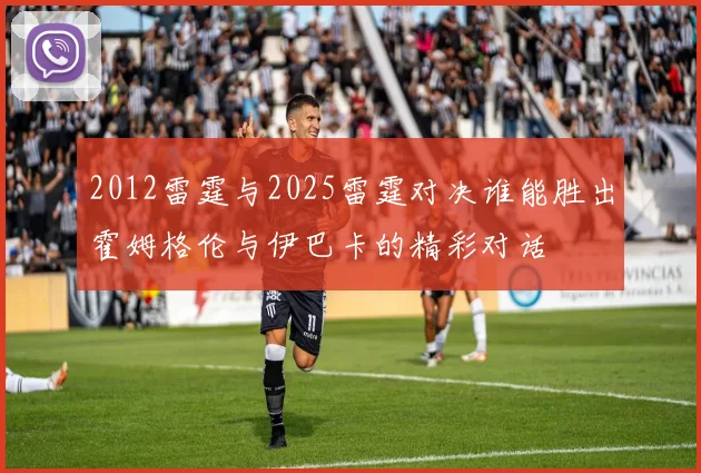 2012雷霆与2025雷霆对决谁能胜出霍姆格伦与伊巴卡的精彩对话