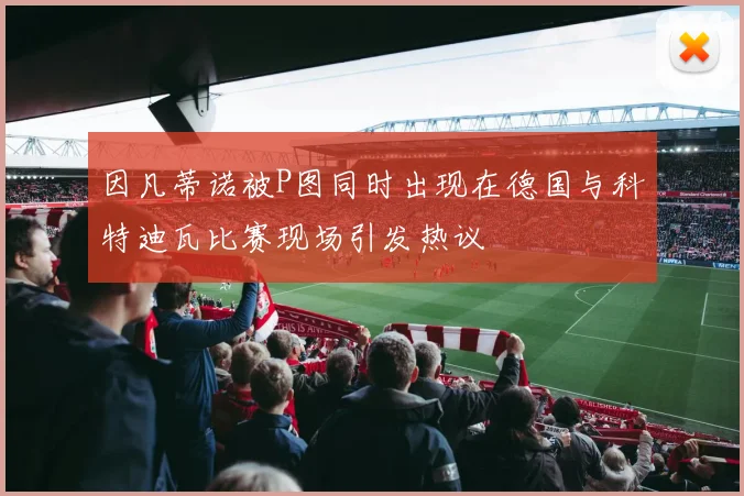 因凡蒂诺被P图同时出现在德国与科特迪瓦比赛现场引发热议