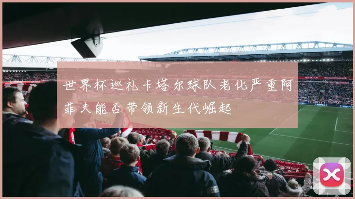 世界杯巡礼卡塔尔球队老化严重阿菲夫能否带领新生代崛起