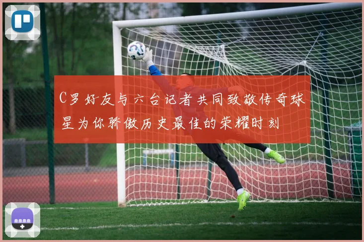 C罗好友与六台记者共同致敬传奇球星为你骄傲历史最佳的荣耀时刻