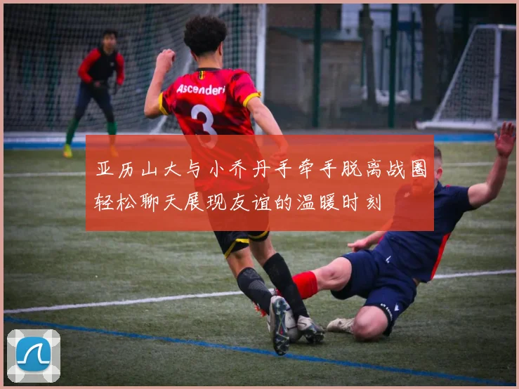 亚历山大与小乔丹手牵手脱离战圈轻松聊天展现友谊的温暖时刻
