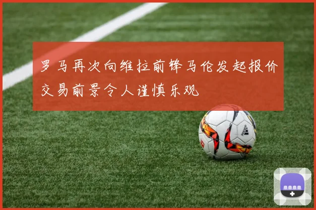 罗马再次向维拉前锋马伦发起报价交易前景令人谨慎乐观