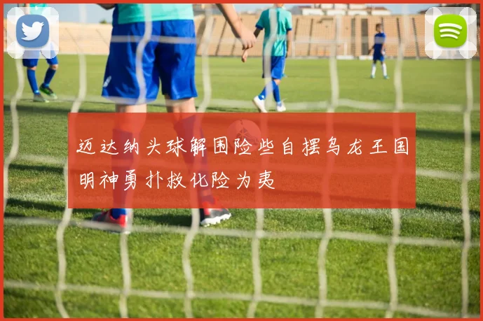 迈达纳头球解围险些自摆乌龙王国明神勇扑救化险为夷