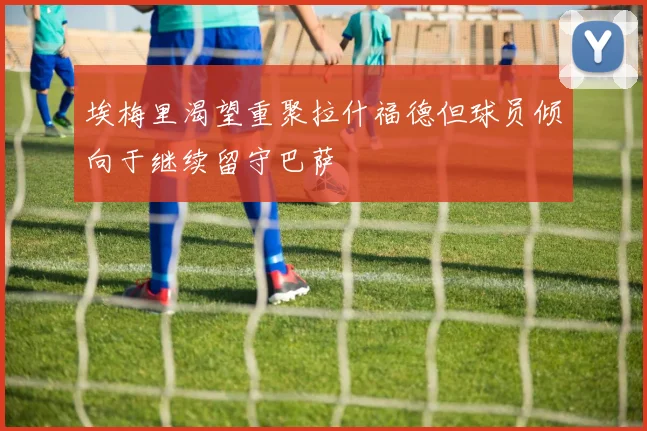埃梅里渴望重聚拉什福德但球员倾向于继续留守巴萨