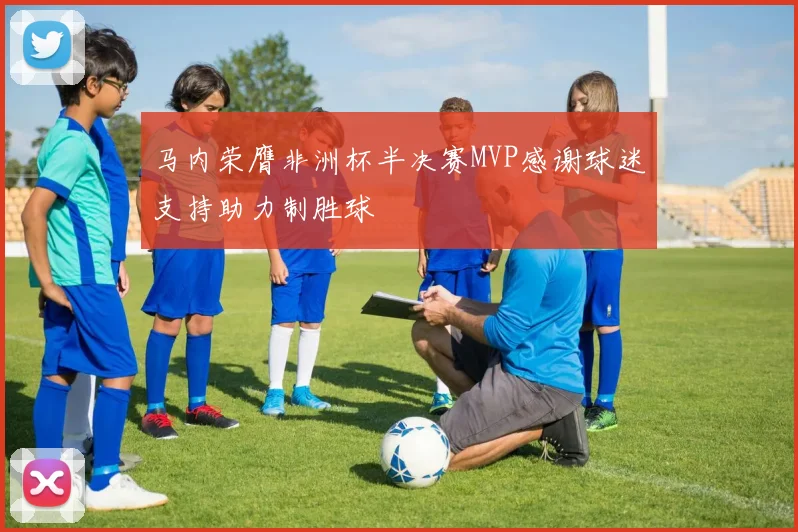 马内荣膺非洲杯半决赛MVP感谢球迷支持助力制胜球