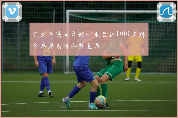 巴尔韦德当年倾心米兰达1000万转会库库或将加盟皇马