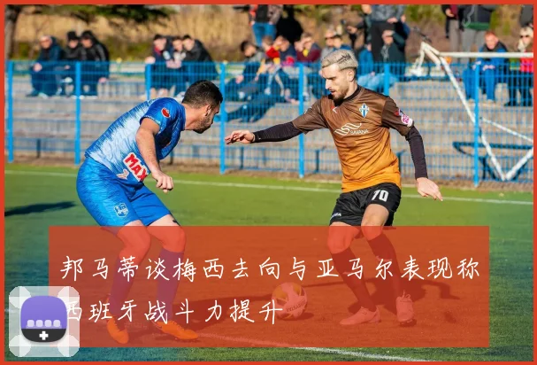 邦马蒂谈梅西去向与亚马尔表现称西班牙战斗力提升