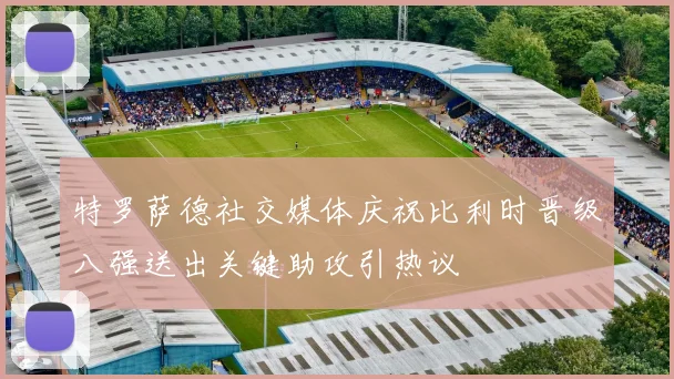 特罗萨德社交媒体庆祝比利时晋级八强送出关键助攻引热议