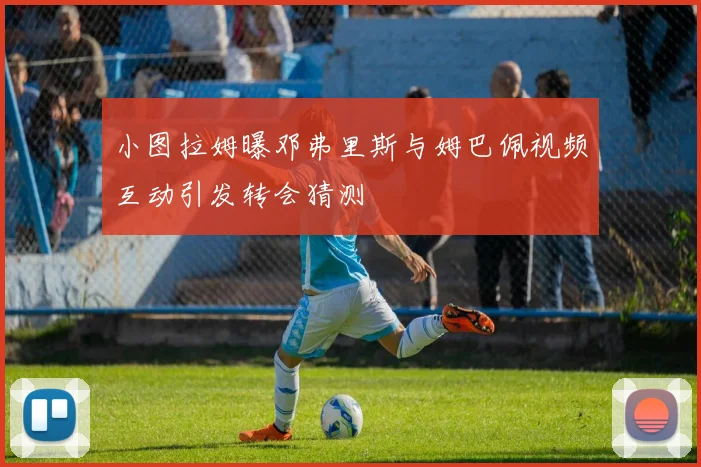 小图拉姆曝邓弗里斯与姆巴佩视频互动引发转会猜测