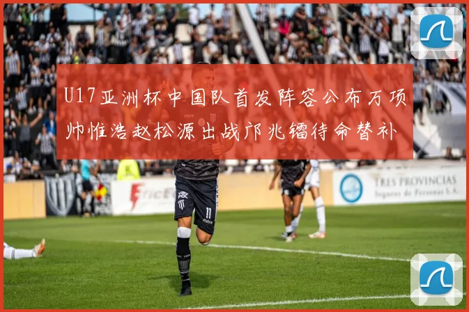 U17亚洲杯中国队首发阵容公布万项帅惟浩赵松源出战邝兆镭待命替补