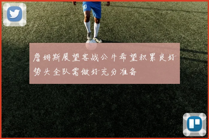 詹姆斯展望客战公牛希望积累良好势头全队需做好充分准备