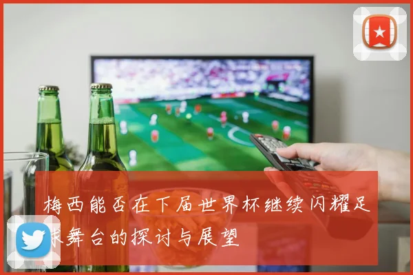 梅西能否在下届世界杯继续闪耀足球舞台的探讨与展望
