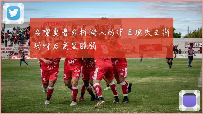 名嘴夏普分析湖人防守困境失去斯玛特后更显脆弱