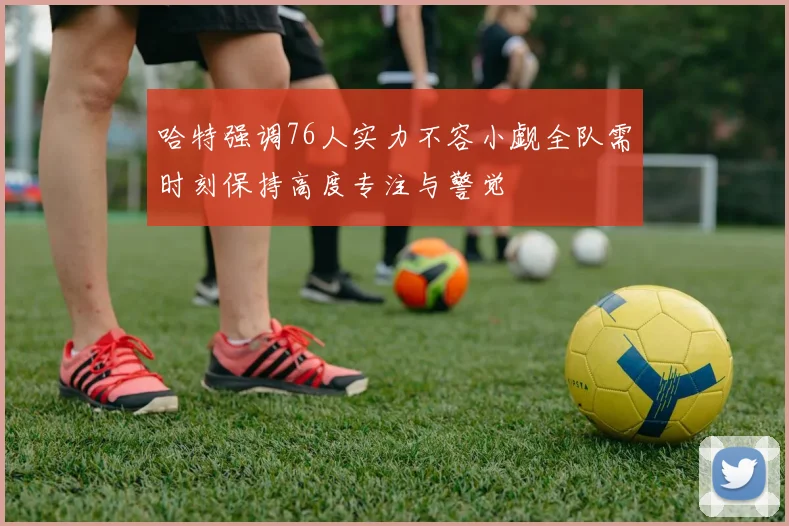 哈特强调76人实力不容小觑全队需时刻保持高度专注与警觉