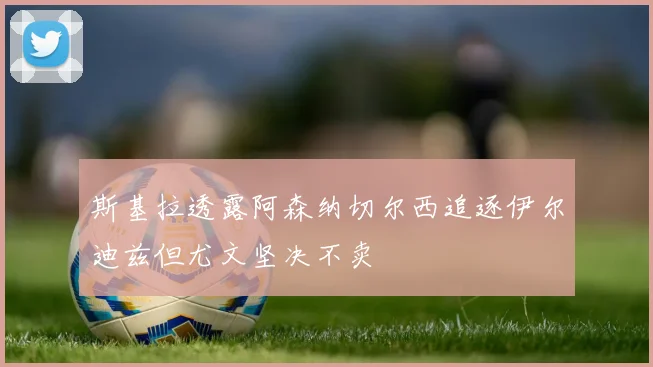 斯基拉透露阿森纳切尔西追逐伊尔迪兹但尤文坚决不卖