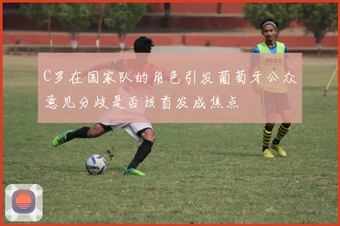 C罗在国家队的角色引发葡萄牙公众意见分歧是否该首发成焦点