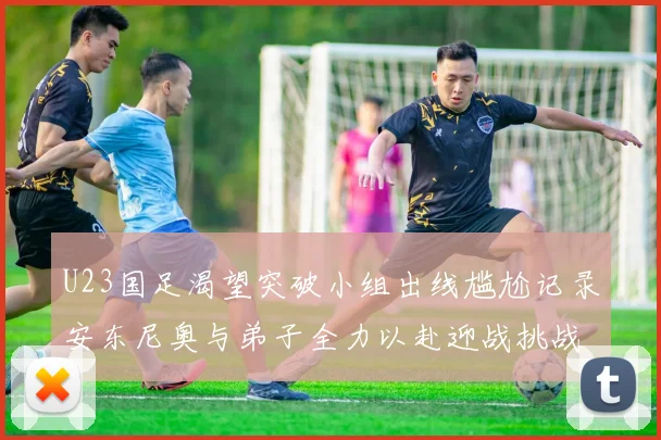 U23国足渴望突破小组出线尴尬记录安东尼奥与弟子全力以赴迎战挑战