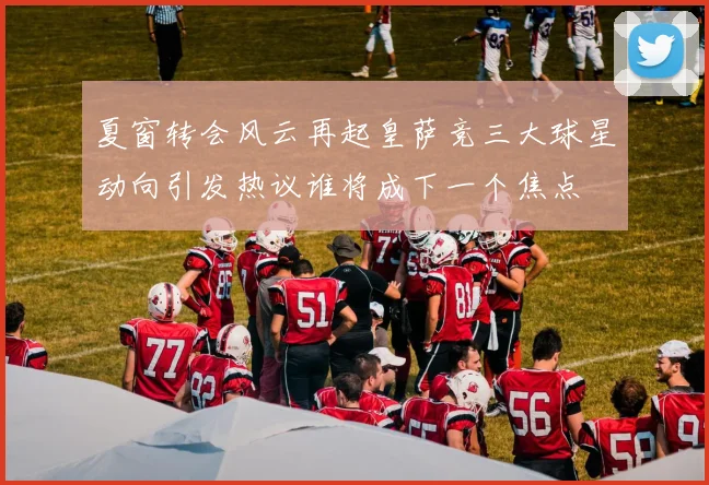 夏窗转会风云再起皇萨竞三大球星动向引发热议谁将成下一个焦点