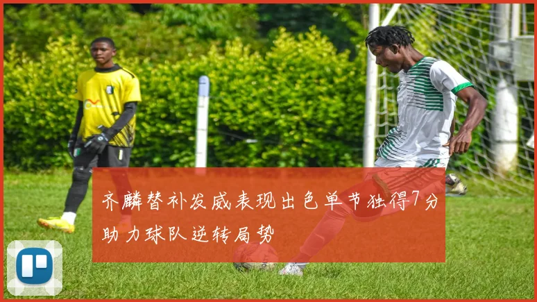 齐麟替补发威表现出色单节独得7分助力球队逆转局势