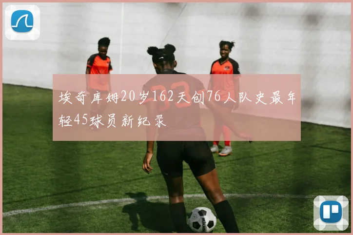 埃奇库姆20岁162天创76人队史最年轻45球员新纪录